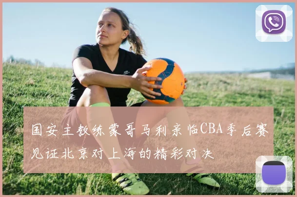 国安主教练蒙哥马利亲临CBA季后赛见证北京对上海的精彩对决