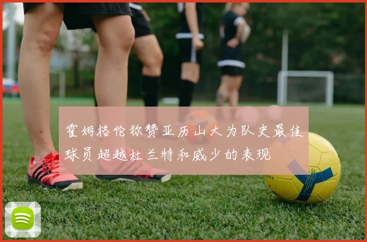 霍姆格伦称赞亚历山大为队史最佳球员超越杜兰特和威少的表现