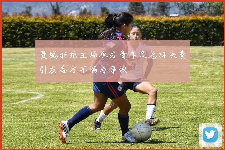曼城拒绝主场承办青年足总杯决赛引发各方不满与争议