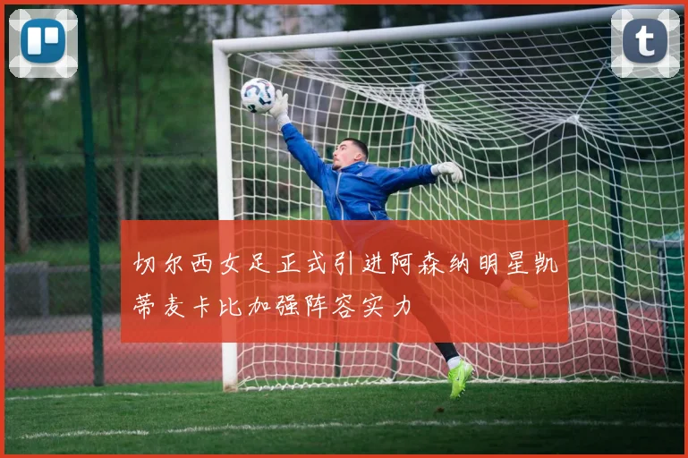切尔西女足正式引进阿森纳明星凯蒂麦卡比加强阵容实力