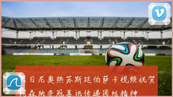 若日尼奥热苏斯廷伯萨卡视频祝贺阿森纳夺冠喜讯传递团结精神