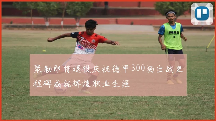 聚勒即将退役庆祝德甲300场出战里程碑成就辉煌职业生涯