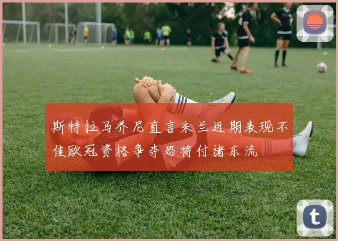 斯特拉马乔尼直言米兰近期表现不佳欧冠资格争夺恐将付诸东流