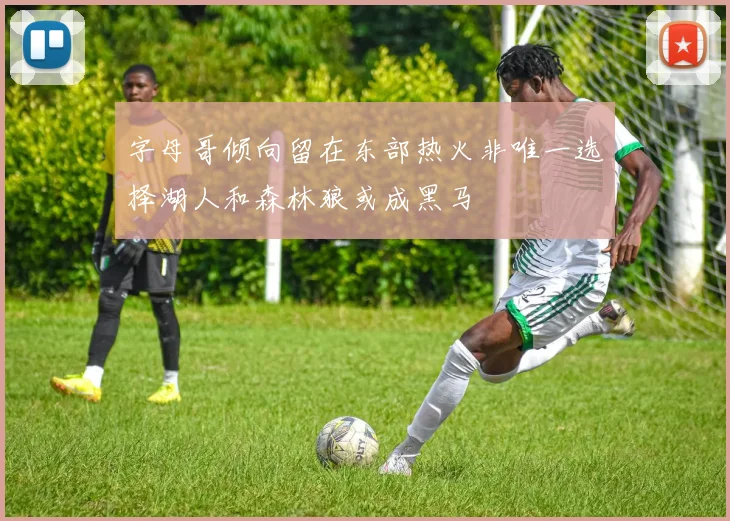 字母哥倾向留在东部热火非唯一选择湖人和森林狼或成黑马