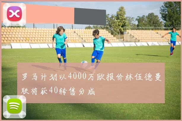 罗马计划以4000万欧报价林伍德曼联将获40转售分成