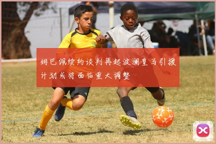 姆巴佩续约谈判再起波澜皇马引援计划或将面临重大调整