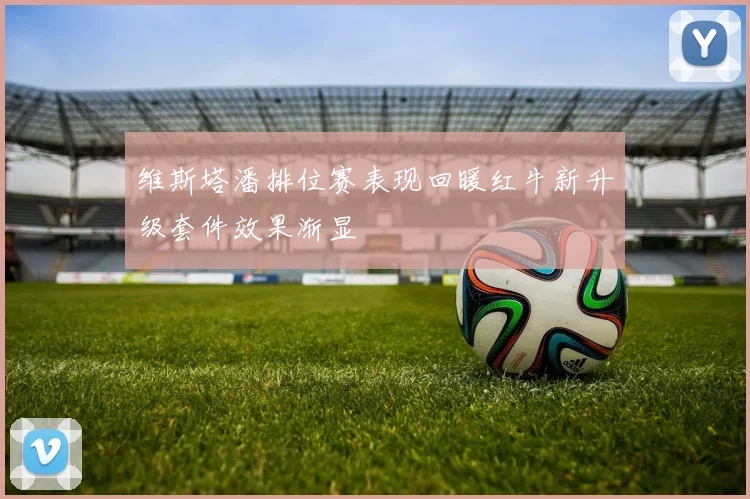 维斯塔潘排位赛表现回暖红牛新升级套件效果渐显