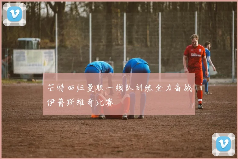 芒特回归曼联一线队训练全力备战伊普斯维奇比赛